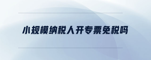 小規(guī)模納稅人開(kāi)專(zhuān)票免稅嗎