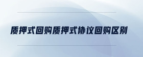 質(zhì)押式回購質(zhì)押式協(xié)議回購區(qū)別