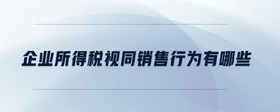 企業(yè)所得稅視同銷售行為有哪些