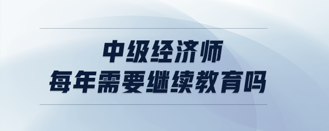 中級經(jīng)濟(jì)師每年需要繼續(xù)教育嗎