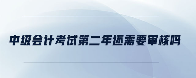 中級會計考試第二年還需要審核嗎