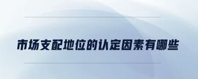 市場(chǎng)支配地位的認(rèn)定因素有哪些