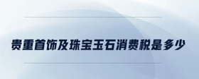 貴重首飾及珠寶玉石消費(fèi)稅是多少