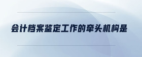會計檔案鑒定工作的牽頭機構(gòu)是