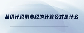 從價計稅消費(fèi)稅的計算公式是什么