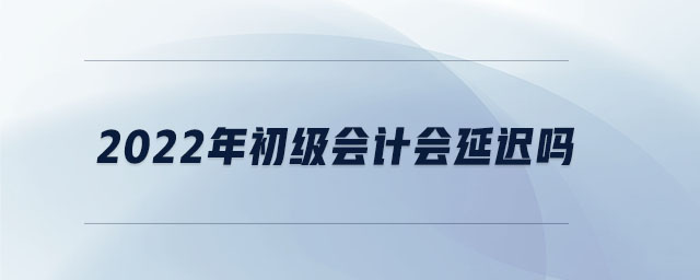 2022年初級(jí)會(huì)計(jì)會(huì)延遲嗎
