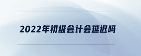 2022年初級(jí)會(huì)計(jì)會(huì)延遲嗎