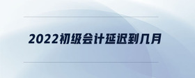 2022初級(jí)會(huì)計(jì)延遲到幾月