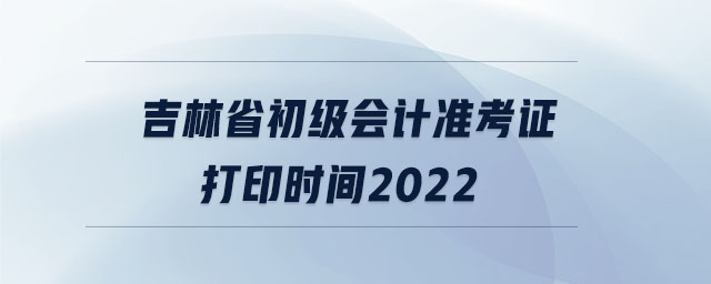 吉林省初級(jí)會(huì)計(jì)準(zhǔn)考證打印時(shí)間2022