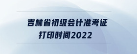 吉林省初級(jí)會(huì)計(jì)準(zhǔn)考證打印時(shí)間2022