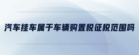 汽車掛車屬于車輛購置稅征稅范圍嗎