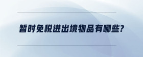 暫時(shí)免稅進(jìn)出境物品有哪些？