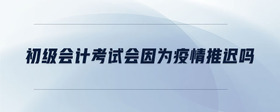 初級會計(jì)考試會因?yàn)橐咔橥七t嗎