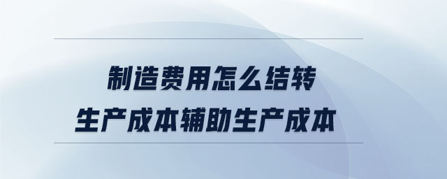 制造費用怎么結(jié)轉(zhuǎn)生產(chǎn)成本輔助生產(chǎn)成本