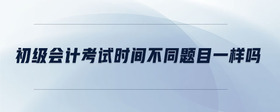 初級(jí)會(huì)計(jì)考試時(shí)間不同題目一樣嗎