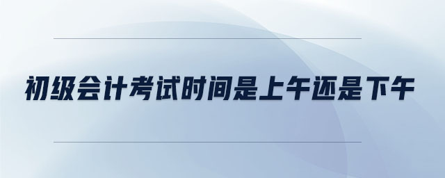 初級會計(jì)考試時間是上午還是下午