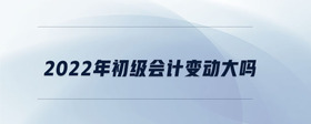 2022年初級(jí)會(huì)計(jì)變動(dòng)大嗎