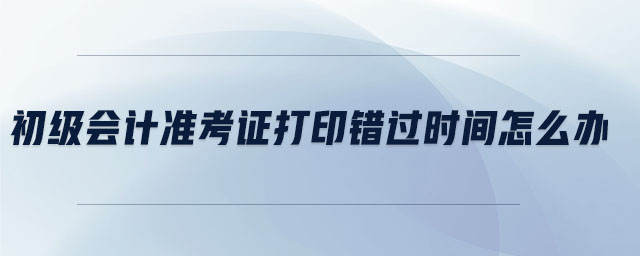 初級會計準考證打印錯過時間怎么辦