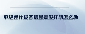 中級會計報名信息表沒打印怎么辦