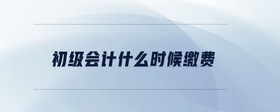 初級(jí)會(huì)計(jì)什么時(shí)候繳費(fèi)