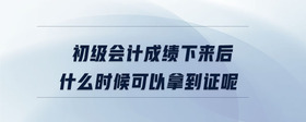 初級會計成績下來后什么時候可以拿到證呢