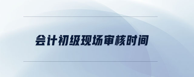 會(huì)計(jì)初級(jí)現(xiàn)場(chǎng)審核時(shí)間