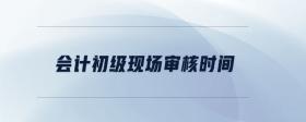 會計初級現(xiàn)場審核時間