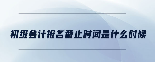 初級會計報名截止時間是什么時候