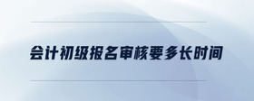會(huì)計(jì)初級(jí)報(bào)名審核要多長(zhǎng)時(shí)間