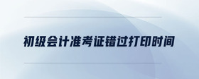 初級(jí)會(huì)計(jì)準(zhǔn)考證錯(cuò)過(guò)打印時(shí)間