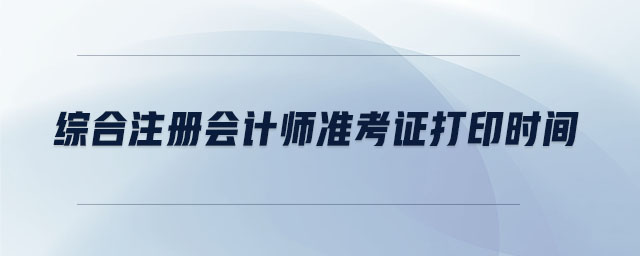 綜合注冊會計師準(zhǔn)考證打印時間