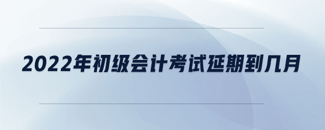 2022年初級會計考試延期到幾月