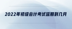 2022年初級(jí)會(huì)計(jì)考試延期到幾月