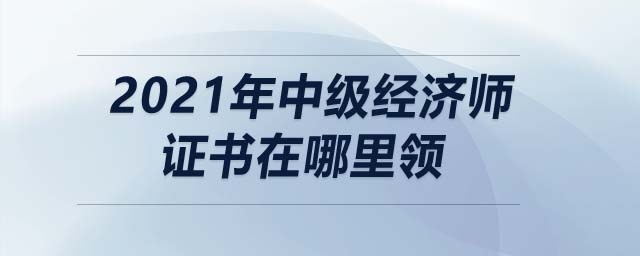 2021年中級(jí)經(jīng)濟(jì)師證書(shū)在哪里領(lǐng)
