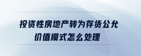 投資性房地產(chǎn)轉(zhuǎn)為存貨公允價(jià)值模式怎么處理