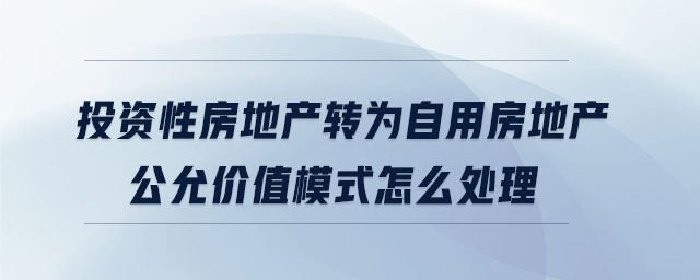 投資性房地產(chǎn)轉(zhuǎn)為自用房地產(chǎn)公允價(jià)值模式怎么處理