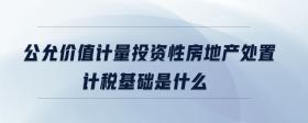 公允價值計量投資性房地產(chǎn)處置計稅基礎是什么
