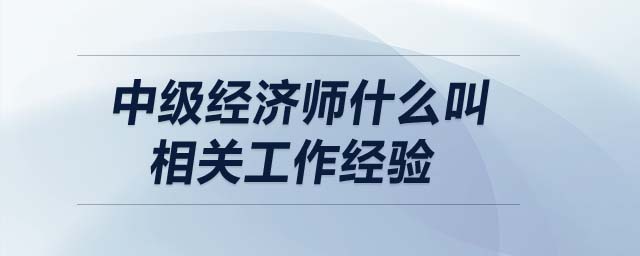 中級經(jīng)濟師什么叫相關(guān)工作經(jīng)驗