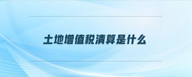 土地增值稅清算是什么