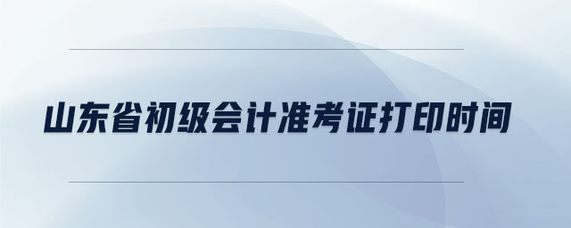 山東省初級會計準(zhǔn)考證打印時間