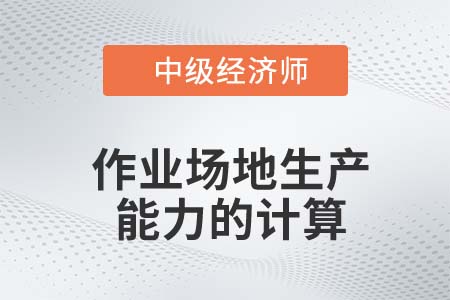 作業(yè)場地生產(chǎn)能力的計算_2022中級經(jīng)濟師工商備考知識點