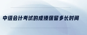 中級(jí)會(huì)計(jì)考試的成績(jī)保留多長(zhǎng)時(shí)間