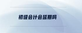 初級(jí)會(huì)計(jì)會(huì)延期嗎