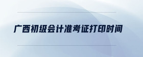 廣西初級(jí)會(huì)計(jì)準(zhǔn)考證打印時(shí)間