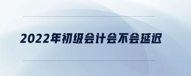 2022年初級(jí)會(huì)計(jì)會(huì)不會(huì)延遲