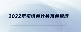 2022年初級(jí)會(huì)計(jì)會(huì)不會(huì)延遲