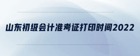山東初級(jí)會(huì)計(jì)準(zhǔn)考證打印時(shí)間2022