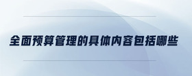 全面預(yù)算管理的具體內(nèi)容包括哪些