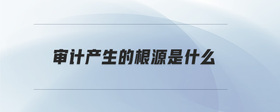 審計產(chǎn)生的根源是什么