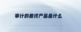 審計(jì)的最終產(chǎn)品是什么